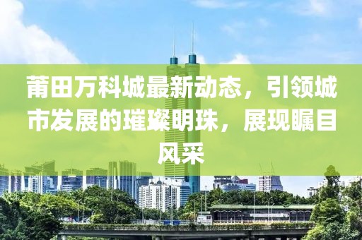 莆田万科城最新动态，引领城市发展的璀璨明珠，展现瞩目风采