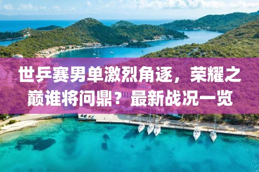 世乒赛男单激烈角逐，荣耀之巅谁将问鼎？最新战况一览