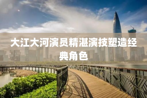 大江大河演员精湛演技塑造经典角色