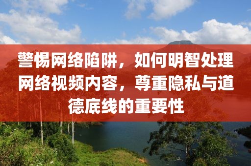警惕网络陷阱，如何明智处理网络视频内容，尊重隐私与道德底线的重要性