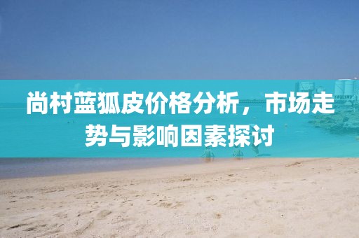 尚村蓝狐皮价格分析，市场走势与影响因素探讨