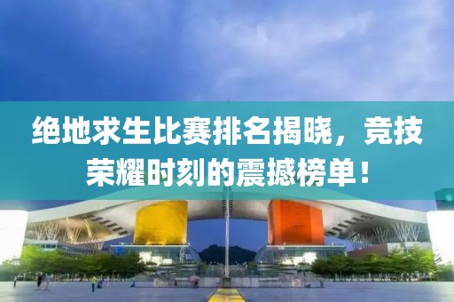 绝地求生比赛排名揭晓，竞技荣耀时刻的震撼榜单！