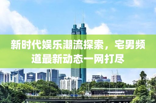 新时代娱乐潮流探索，宅男频道最新动态一网打尽