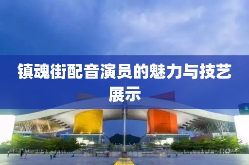 镇魂街配音演员的魅力与技艺展示