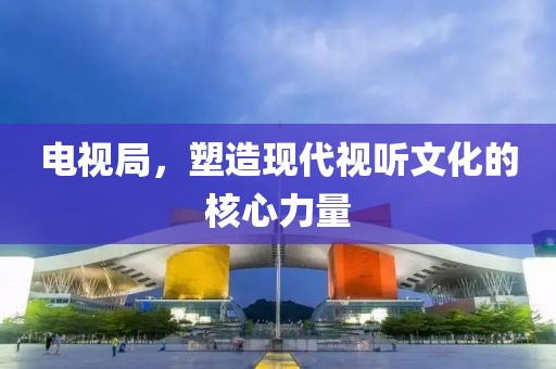 电视局，塑造现代视听文化的核心力量