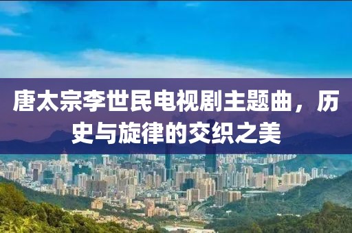 唐太宗李世民电视剧主题曲，历史与旋律的交织之美