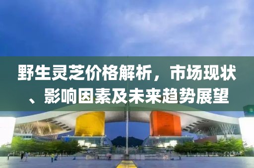 野生灵芝价格解析，市场现状、影响因素及未来趋势展望