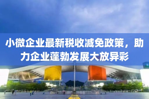 小微企业最新税收减免政策，助力企业蓬勃发展大放异彩