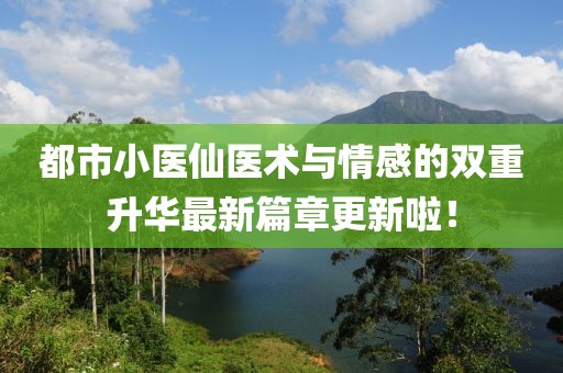 都市小医仙医术与情感的双重升华最新篇章更新啦！
