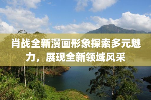 肖战全新漫画形象探索多元魅力，展现全新领域风采