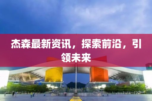 杰森最新资讯，探索前沿，引领未来