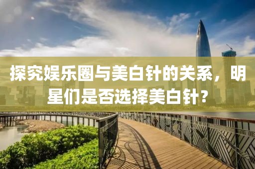 探究娱乐圈与美白针的关系，明星们是否选择美白针？