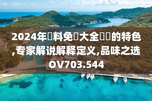 2024年資料免費大全優勢的特色,专家解说解释定义,品味之选OV703.544