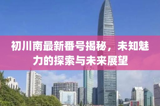 初川南最新番号揭秘，未知魅力的探索与未来展望