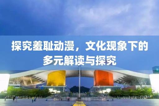 探究羞耻动漫，文化现象下的多元解读与探究