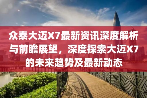 众泰大迈X7最新资讯深度解析与前瞻展望，深度探索大迈X7的未来趋势及最新动态