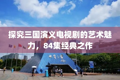 探究三国演义电视剧的艺术魅力，84集经典之作