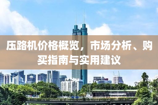 压路机价格概览，市场分析、购买指南与实用建议