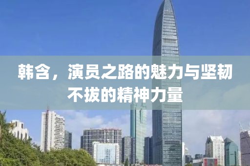 韩含，演员之路的魅力与坚韧不拔的精神力量