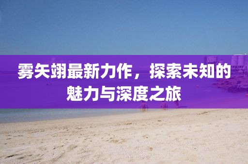 雾矢翊最新力作，探索未知的魅力与深度之旅