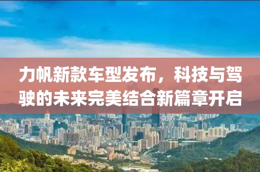 力帆新款车型发布，科技与驾驶的未来完美结合新篇章开启