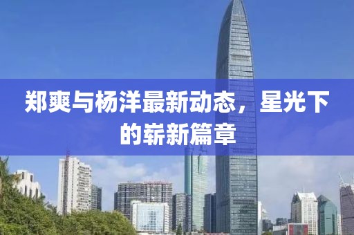 郑爽与杨洋最新动态，星光下的崭新篇章