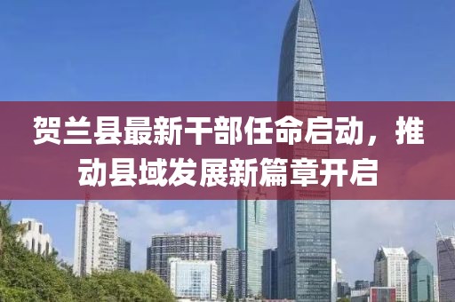 贺兰县最新干部任命启动，推动县域发展新篇章开启