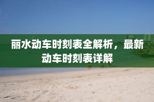 丽水动车时刻表全解析，最新动车时刻表详解