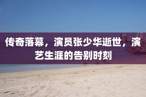 传奇落幕，演员张少华逝世，演艺生涯的告别时刻