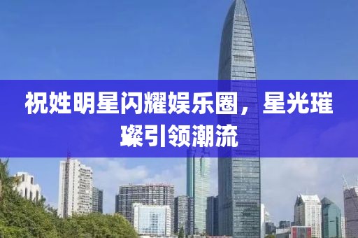 祝姓明星闪耀娱乐圈，星光璀璨引领潮流