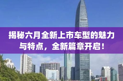 揭秘六月全新上市车型的魅力与特点，全新篇章开启！