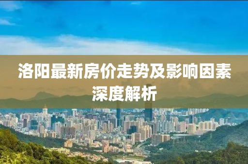 洛阳最新房价走势及影响因素深度解析