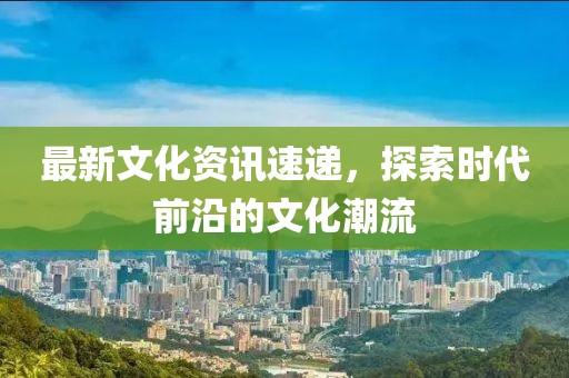 最新文化资讯速递，探索时代前沿的文化潮流
