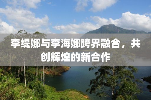 李缇娜与李海娜跨界融合，共创辉煌的新合作