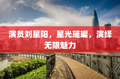 演员刘星阳，星光璀璨，演绎无限魅力