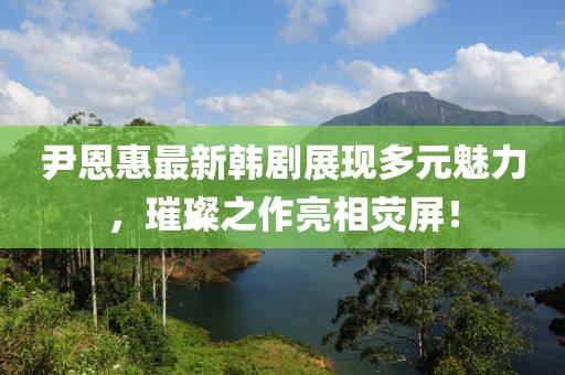 尹恩惠最新韩剧展现多元魅力，璀璨之作亮相荧屏！