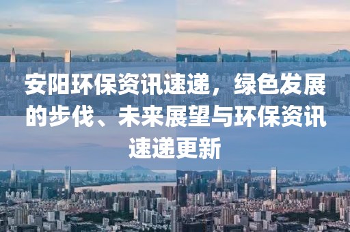 安阳环保资讯速递，绿色发展的步伐、未来展望与环保资讯速递更新