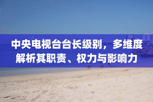 中央电视台台长级别，多维度解析其职责、权力与影响力