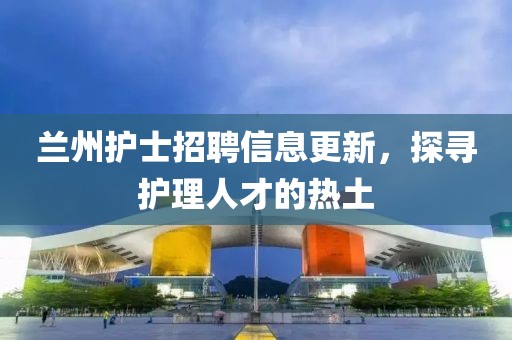 兰州护士招聘信息更新，探寻护理人才的热土