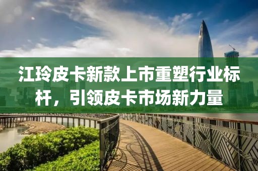 江玲皮卡新款上市重塑行业标杆，引领皮卡市场新力量