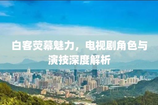 白客荧幕魅力，电视剧角色与演技深度解析