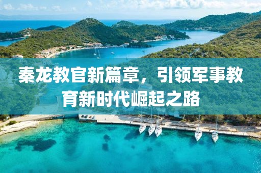 秦龙教官新篇章，引领军事教育新时代崛起之路