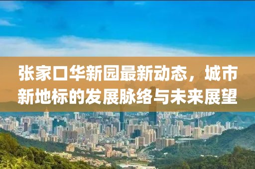 张家口华新园最新动态，城市新地标的发展脉络与未来展望
