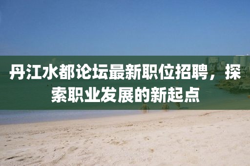 丹江水都论坛最新职位招聘，探索职业发展的新起点