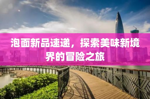 泡面新品速递，探索美味新境界的冒险之旅