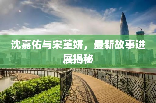 沈嘉佑与宋堇妍，最新故事进展揭秘