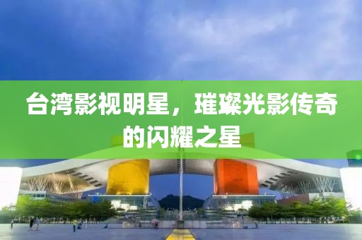 台湾影视明星，璀璨光影传奇的闪耀之星