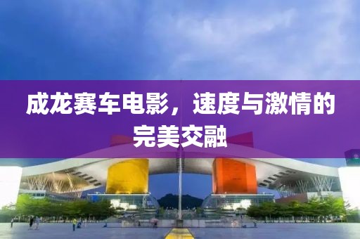 成龙赛车电影，速度与激情的完美交融