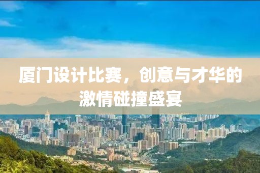 厦门设计比赛，创意与才华的激情碰撞盛宴