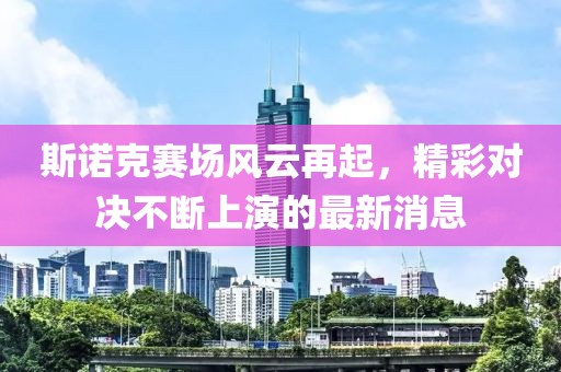 斯诺克赛场风云再起，精彩对决不断上演的最新消息